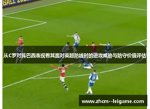 从C罗对阵巴西表现看其面对英超防线时的进攻威胁与防守价值评估