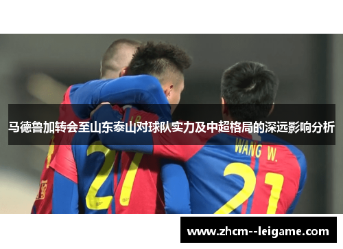 马德鲁加转会至山东泰山对球队实力及中超格局的深远影响分析 马德鲁加转会至山东泰山对球队实力及中超格局的深远影响分析