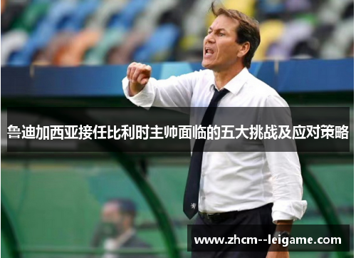 鲁迪加西亚接任比利时主帅面临的五大挑战及应对策略 鲁迪加西亚接任比利时主帅面临的五大挑战及应对策略