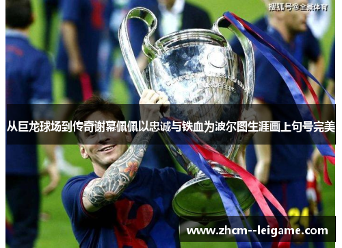 从巨龙球场到传奇谢幕佩佩以忠诚与铁血为波尔图生涯画上句号完美