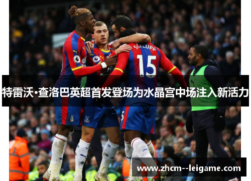 特雷沃·查洛巴英超首发登场为水晶宫中场注入新活力 特雷沃·查洛巴英超首发登场为水晶宫中场注入新活力