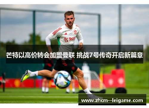 芒特以高价转会加盟曼联 挑战7号传奇开启新篇章 芒特以高价转会加盟曼联 挑战7号传奇开启新篇章