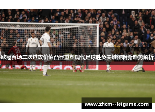 欧冠赛场二次进攻价值凸显重塑现代足球胜负关键逻辑新趋势解析 欧冠赛场二次进攻价值凸显重塑现代足球胜负关键逻辑新趋势解析