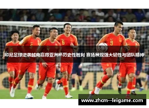印尼足球逆袭越南赢得亚洲杯历史性胜利 赛场展现强大韧性与团队精神