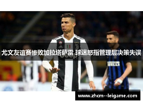 尤文友谊赛惨败加拉塔萨雷 球迷怒指管理层决策失误 尤文友谊赛惨败加拉塔萨雷 球迷怒指管理层决策失误