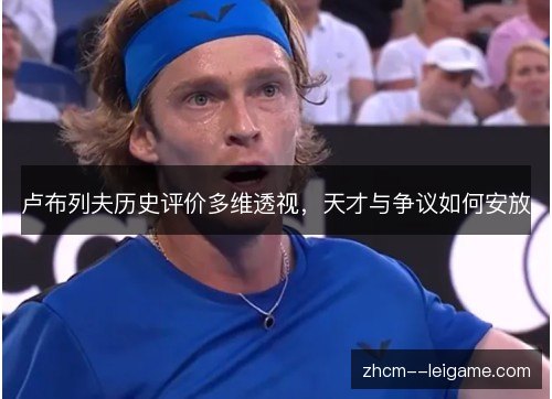 卢布列夫历史评价多维透视,天才与争议如何安放 卢布列夫历史评价多维透视,天才与争议如何安放